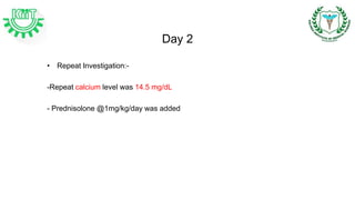 Day 2
• Repeat Investigation:-
-Repeat calcium level was 14.5 mg/dL
- Prednisolone @1mg/kg/day was added
 