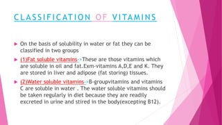 C L A S S I F I C AT I O N O F V I TA M I N S
 On the basis of solubility in water or fat they can be
classified in two groups
 (1)Fat soluble vitamins->These are those vitamins which
are soluble in oil and fat.Exm-vitamins A,D,E and K. They
are stored in liver and adipose (fat storing) tissues.
 (2)Water soluble vitamins->B-groupvitamins and vitamins
C are soluble in water . The water soluble vitamins should
be taken regularly in diet because they are readily
excreted in urine and stired in the body(excepting B12).
 