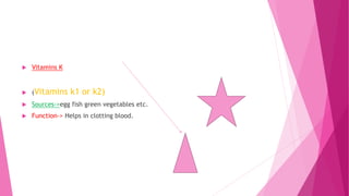  Vitamins K
 (Vitamins k1 or k2)
 Sources->egg fish green vegetables etc.
 Function-> Helps in clotting blood.
 
