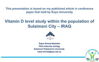 This presentation is based on my published article in conference
paper that held by Koya University
Vitamin D level study within the population of
Sulaimani City – IRAQ
Sakar Ahmed Abdullah
PhD molecular biology
Sulaimani Polytechnic University
sakar.ahmed@spu.edu.iq
 