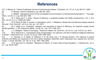 19
References
[1] T. J. Wang et al., “Vitamin D deficiency and risk of cardiovascular disease,” Circulation, vol. 117, no. 4, pp. 503–511, 2008.
[2] H. Michael, “Vitamin D Deficiency,” pp. 266–281, 2007.
[3] H. DIXON, “International Union of Pure and Applied Joint Commission on Biochemical Nomenclature *,” Pure Appl.
Chem., vol. 56, no. 5, pp. 595–624, 1984.
[4] M. F. Holick and T. C. Chen, “Vitamin D defciency: a worldwide problem with health consequences,” Am. J. Clin.
Nutr., vol. 87, no. 4, p. 1080S–6S, 2008.
[5] S. M. Parigi, M. Eldh, P. Larssen, S. Gabrielsson, and E. J. Villablanca, “Breast milk and solid food shaping intestinal
immunity,” Front. Immunol., vol. 6, no. JUL, pp. 1–21, 2015.
[6] M. F. Holick et al., “Evaluation, treatment, and prevention of vitamin D deficiency: An endocrine society clinical
practice guideline,” J. Clin. Endocrinol. Metab., vol. 96, no. 7, pp. 1911–1930, 2011.
[8] J. C. Gallagher, “Vitamin D and aging.,” Endocrinol. Metab. Clin. North Am., vol. 42, no. 2, pp. 319–32, Jun. 2013.
[13] M. B. Veierod et al., “A prospective study of pigmentation, sun exposure, and risk of cutaneous malignant melanoma
in women,” J Natl.Cancer Inst., vol. 95, no. 20, pp. 1530–1538, 2003.
[14] C. Kennedy, C. D. Bajdik, R. Willemze, F. R. De Gruijl, and J. N. Bouwes Bavinck, “The influence of painful
sunburns and lifetime sun exposure on the risk of actinic keratoses, seborrheic warts, melanocytic nevi, atypical nevi, and skin
cancer,” J. Invest. Dermatol., vol. 120, no. 6, pp. 1087–1093, 2003.
[15] A. M. Issa and S. A. Ibraheem, “Alterations of Vitamin ‘ D ’ level in Sera of Iraqi Population,” J. Kerbala Univ., vol. 5,
no. 1, pp. 58–64, 2007.
 