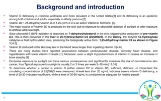 4
Background and introduction
 Vitamin D deficiency is common worldwide and more prevalent in the United States[1] and its deficiency is an epidemic
among both children and adults, especially in elderly persons [2].
 Vitamin D3 1,25-dihydroxyvitamin D or 1,25-(OH) 2 D is an active Vitamin D hormone [3].
 The major source of Vitamin D3 is produced by the skin due to exposure to ultraviolet radiation of sunlight or after exposure
to artificial ultraviolet light.
 Solar ultraviolet B (UVB) radiation is absorbed by 7-dehydrocholesterol in the skin, triggering the production of pre-vitamin
D3. This is then converted in the liver to 25-hydroxyvitamin D3 (25(OH)D3). In the kidney, the enzyme 1α-hydroxylase
catalyzes a final hydroxylation step, producing the biologically active form, 1,25-dihydroxyvitamin D3 as shown in Figure
1 [4,5].
 Vitamin D produced in the skin may last in the blood twice longer than ingesting vitamin D [4,6]
 There are many studies have reported associations between cardiovascular disease, coronary heart disease, and
hypertension with lower vitamin D levels [1], Moreover, even a slight Hypovitaminosis of vitamin D causes an increase in
bone atrophy [8]
 Excessive exposure to sunlight can have serious consequences and significantly increases the risk of nonmelanoma skin
cancer, thus Typical exposure to sunlight is usually 2 or 3 times per week 5–10 min [13,14].
 To determine whether a person is vitamin D (either vitamin D2 or vitamin D3) sufficient, deficient, or intoxicated the
circulating concentrations of 25(OH)D were measured. A level less than 20 ng/mL indicates severe vitamin D deficiency, a
level of 20-30 indicates insufficient, while a level of 30-50 ng/mL is considered as adequate for healthy people
 