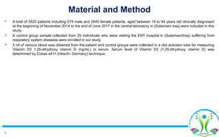 6
Material and Method
 A total of 3520 patients including 574 male and 2945 female patients, aged between 16 to 94 years old clinically diagnosed
at the beginning of November 2014 to the end of June 2017 in the central laboratory in (Sulaimani Iraq) were included in this
study.
 A control group sample collected from 25 individuals who were visiting the ENT hospital in (Sulaimani/Iraq) suffering from
respiratory system diseases were enrolled in our study.
 5 ml of venous blood was obtained from the patient and control groups were collected in a clot activator tube for measuring
Vitamin D3 1,25-dihydroxy vitamin D (ng/mL) in serum. Serum level of Vitamin D3 (1,25-dihydroxy vitamin D) was
determined by Cobas e411 (Hitachi- Germany) technique.
 