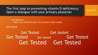The first step to preventing vitamin D deficiency;
Open a dialogue with your primary physician

Vitamin D

• Ask Questions
What is my vitamin D level ? If you haven’t been tested,

Get Tested

Get Tested

Get Tested

Get tested

Get tested

Get Tested

Get Tested

Get Tested

 