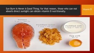 Sun Burn Is Never A Good Thing; for that reason, those who can not
absorb direct sunlight can obtain vitamin D nutritionally.

Vitamin D

 