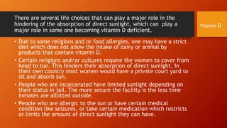 There are several life choices that can play a major role in the
hindering of the absorption of direct sunlight, which can play a
major role in some one becoming vitamin D deficient.
• Due to some religions and or food allergies, one may have a strict
diet which does not allow the intake of dairy or animal by
products that contain vitamin D.
• Certain religions and/or cultures require the women to cover from
head to toe. This hinders their absorption of direct sunlight. In
their own country most women would have a private court yard to
sit and absorb sun.
• People who are incarcerated have limited sunlight depending on
their status in jail. The more secure the facility is the less time
inmates are allotted outside.
• People who are allergic to the sun or have certain medical
condition like seizures, or take certain medication which restricts
or limits the amount of direct sunlight they can have.

Vitamin D

 