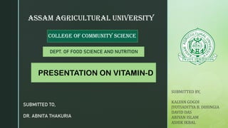 z
ASSAM AGRICULTURAL UNIVERSITY
COLLEGE OF COMMUNITY SCIENCE
PRESENTATION ON VITAMIN-D
SUBMITTED TO,
DR. ABNITA THAKURIA
DEPT. OF FOOD SCIENCE AND NUTRITION
SUBMITTED BY,
KALYAN GOGOI
JYOTIADITYA B. DIHINGIA
DAVID DAS
ARIYAN ISLAM
ASHIK IKBAL
 