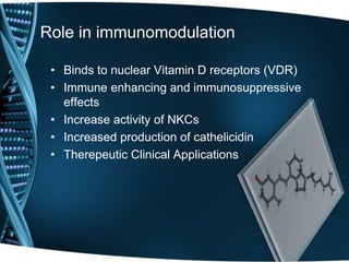 Role in immunomodulation
• Binds to nuclear Vitamin D receptors (VDR)
• Immune enhancing and immunosuppressive
effects
• Increase activity of NKCs
• Increased production of cathelicidin
• Therepeutic Clinical Applications
 