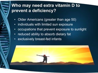 Who may need extra vitamin D to
prevent a deficiency?
• Older Americans (greater than age 50)
• individuals with limited sun exposure
• occupations that prevent exposure to sunlight
• reduced ability to absorb dietary fat
• exclusively breast-fed infants
 