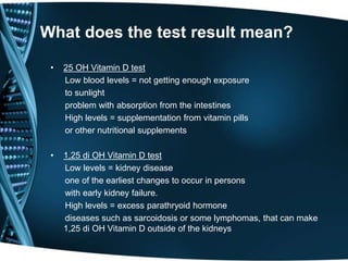 What does the test result mean?
• 25 OH Vitamin D test
Low blood levels = not getting enough exposure
to sunlight
problem with absorption from the intestines
High levels = supplementation from vitamin pills
or other nutritional supplements
• 1,25 di OH Vitamin D test
Low levels = kidney disease
one of the earliest changes to occur in persons
with early kidney failure.
High levels = excess parathryoid hormone
diseases such as sarcoidosis or some lymphomas, that can make
1,25 di OH Vitamin D outside of the kidneys
 