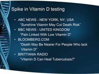 Spike in Vitamin D testing
• ABC NEWS - NEW YORK, NY, USA
“Sunshine Vitamin May Cut Death Risk”
• BBC NEWS - UNITED KINGDOM
“Pain Linked With Low Vitamin D”
• BLOOMBERG.COM
“Death May Be Nearer For People Who lack
Vitamin D”
• BRITTANIA RADIO
“Vitamin D Can Heal Tuberculosis?”
 