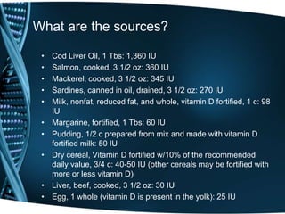 What are the sources?
• Cod Liver Oil, 1 Tbs: 1,360 IU
• Salmon, cooked, 3 1/2 oz: 360 IU
• Mackerel, cooked, 3 1/2 oz: 345 IU
• Sardines, canned in oil, drained, 3 1/2 oz: 270 IU
• Milk, nonfat, reduced fat, and whole, vitamin D fortified, 1 c: 98
IU
• Margarine, fortified, 1 Tbs: 60 IU
• Pudding, 1/2 c prepared from mix and made with vitamin D
fortified milk: 50 IU
• Dry cereal, Vitamin D fortified w/10% of the recommended
daily value, 3/4 c: 40-50 IU (other cereals may be fortified with
more or less vitamin D)
• Liver, beef, cooked, 3 1/2 oz: 30 IU
• Egg, 1 whole (vitamin D is present in the yolk): 25 IU
 