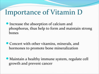 Importance of Vitamin D
Increase the absorption of calcium and
phosphorus, thus help to form and maintain strong
bones
Concert with other vitamins, minerals, and
hormones to promote bone mineralization
Maintain a healthy immune system, regulate cell
growth and prevent cancer
 