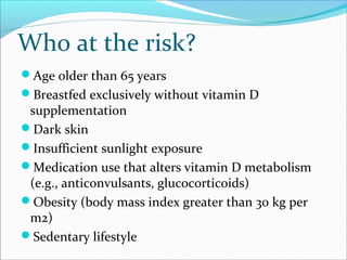 Who at the risk?
Age older than 65 years
Breastfed exclusively without vitamin D
supplementation
Dark skin
Insufficient sunlight exposure
Medication use that alters vitamin D metabolism
(e.g., anticonvulsants, glucocorticoids)
Obesity (body mass index greater than 30 kg per
m2)
Sedentary lifestyle
 