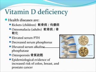 Vitamin D deficiency
Health diseases are:
Rickets (children) 軟骨病 / 佝僂病
Osteomalacia (adults) 軟骨病 / 骨
軟化
Elevated serum PTH
Decreased serum phosphorus
Dlevated serum alkaline
phosphatase
Osteoporosis 骨質疏鬆
Epidemiological evidence of
increased risk of colon, breast, and
prostate cancer
 