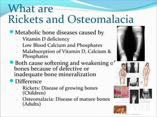 What are
Rickets and Osteomalacia
Metabolic bone diseases caused by
․ Vitamin D deficiency
․ Low Blood Calcium and Phosphates
․ Malabsorption of Vitamin D, Calcium &
Phosphates
Both cause softening and weakening of
bones because of defective or
inadequate bone mineralization
Difference
․ Rickets: Disease of growing bones
(Children)
․ Osteomalacia: Disease of mature bones
(Adults)
 