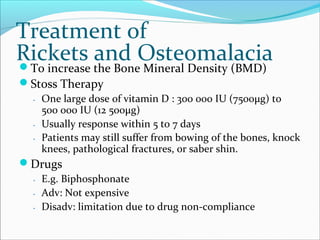 Treatment of
Rickets and OsteomalaciaTo increase the Bone Mineral Density (BMD)
Stoss Therapy
․ One large dose of vitamin D : 300 000 IU (7500μg) to
500 000 IU (12 500μg)
․ Usually response within 5 to 7 days
․ Patients may still suffer from bowing of the bones, knock
knees, pathological fractures, or saber shin.
Drugs
․ E.g. Biphosphonate
․ Adv: Not expensive
․ Disadv: limitation due to drug non-compliance
 