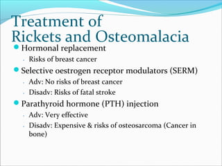 Treatment of
Rickets and Osteomalacia
Hormonal replacement
․ Risks of breast cancer
Selective oestrogen receptor modulators (SERM)
․ Adv: No risks of breast cancer
․ Disadv: Risks of fatal stroke
Parathyroid hormone (PTH) injection
․ Adv: Very effective
․ Disadv: Expensive & risks of osteosarcoma (Cancer in
bone)
 