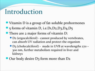 Introduction
Vitamin D is a group of fat-soluble prohormones
5 forms of vitamin D, i.e.D1,D2,D3,D4,D5
There are 2 major forms of vitamin D:
D2 (ergocalciferol) - cannot produced by vertebrates,
can absorb UV radiation and protect the organism
D3 (cholecalciferol) - made in UVB at wavelengths 270 –
300 nm, further metabolism required in liver and
kidneys
Our body desire D3 form more than D2
 