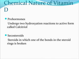 Chemical Nature of Vitamin
D
Prohormones
Undergo two hydroxyation reactions to active form
called Calcitriol
Secosteroids
Steroids in which one of the bonds in the steroid
rings is broken
 