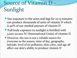 Source of Vitamin D -
Sunlight
Sun exposure to the arms and legs for 10-15 minutes
can produce thousands of units of vitamin D which
is 90% of our needed amount of vitamin D
Full body exposure to sunlight is fortified with
3,000-20,000 IU (International Units) of vitamin D
However, the sun is not a reliable source for
everyone as the season, time of day, geography,
latitude, level of air pollution, skin color, and age all
affect our skin’s ability to produce vitamin D
 