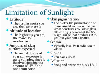 Limitation of Sunlight
Latitude
The further north you
are, the less there is
Altitude of location
The higher up you are,
the more UV-B
reaches you
Amount of skin
surface exposed
The actual dosing of
your sun exposure is
quite complex, since it
involves knowing the
amount of UV-B and
one's skin color
Skin pigmentation
The darker the pigmentation or
more tanned your skin, the less
UV-B penetrates. Window glass
allows only 5 percent of the UV-
B light range that produces D to
get into your home or auto
Season
Virtually less UV-B radiation in
winter
Clouds
Can block UV-B
Pollution
Smog and ozone can block UV-B
 
