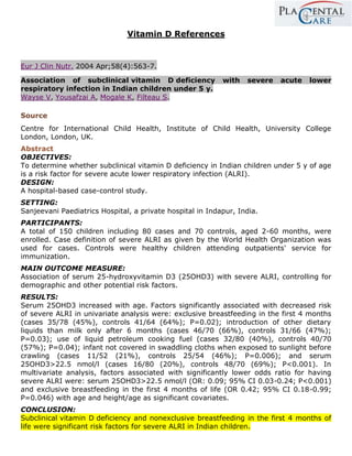 Vitamin D References


Eur J Clin Nutr. 2004 Apr;58(4):563-7.

Association of subclinical vitamin D deficiency            with   severe   acute   lower
respiratory infection in Indian children under 5 y.
Wayse V, Yousafzai A, Mogale K, Filteau S.

Source
Centre for International Child Health, Institute of Child Health, University College
London, London, UK.
Abstract
OBJECTIVES:
To determine whether subclinical vitamin D deficiency in Indian children under 5 y of age
is a risk factor for severe acute lower respiratory infection (ALRI).
DESIGN:
A hospital-based case-control study.
SETTING:
Sanjeevani Paediatrics Hospital, a private hospital in Indapur, India.
PARTICIPANTS:
A total of 150 children including 80 cases and 70 controls, aged 2-60 months, were
enrolled. Case definition of severe ALRI as given by the World Health Organization was
used for cases. Controls were healthy children attending outpatients' service for
immunization.
MAIN OUTCOME MEASURE:
Association of serum 25-hydroxyvitamin D3 (25OHD3) with severe ALRI, controlling for
demographic and other potential risk factors.
RESULTS:
Serum 25OHD3 increased with age. Factors significantly associated with decreased risk
of severe ALRI in univariate analysis were: exclusive breastfeeding in the first 4 months
(cases 35/78 (45%), controls 41/64 (64%); P=0.02); introduction of other dietary
liquids than milk only after 6 months (cases 46/70 (66%), controls 31/66 (47%);
P=0.03); use of liquid petroleum cooking fuel (cases 32/80 (40%), controls 40/70
(57%); P=0.04); infant not covered in swaddling cloths when exposed to sunlight before
crawling (cases 11/52 (21%), controls 25/54 (46%); P=0.006); and serum
25OHD3>22.5 nmol/l (cases 16/80 (20%), controls 48/70 (69%); P<0.001). In
multivariate analysis, factors associated with significantly lower odds ratio for having
severe ALRI were: serum 25OHD3>22.5 nmol/l (OR: 0.09; 95% CI 0.03-0.24; P<0.001)
and exclusive breastfeeding in the first 4 months of life (OR 0.42; 95% CI 0.18-0.99;
P=0.046) with age and height/age as significant covariates.
CONCLUSION:
Subclinical vitamin D deficiency and nonexclusive breastfeeding in the first 4 months of
life were significant risk factors for severe ALRI in Indian children.
 