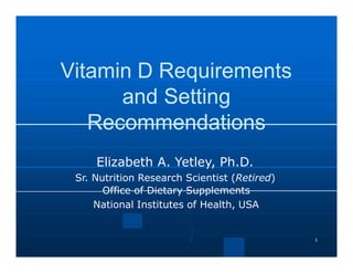 1
Vitamin D Requirements
and Setting
Recommendations
Elizabeth A. Yetley, Ph.D.
Sr. Nutrition Research Scientist (Retired)
Office of Dietary Supplements
National Institutes of Health, USA
 
