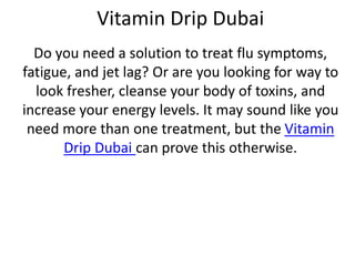 Vitamin Drip Dubai
Do you need a solution to treat flu symptoms,
fatigue, and jet lag? Or are you looking for way to
look fresher, cleanse your body of toxins, and
increase your energy levels. It may sound like you
need more than one treatment, but the Vitamin
Drip Dubai can prove this otherwise.
 