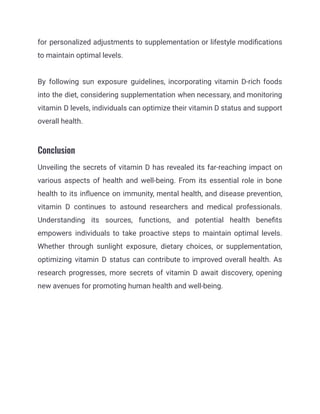 for personalized adjustments to supplementation or lifestyle modifications
to maintain optimal levels.
By following sun exposure guidelines, incorporating vitamin D-rich foods
into the diet, considering supplementation when necessary, and monitoring
vitamin D levels, individuals can optimize their vitamin D status and support
overall health.
Conclusion
Unveiling the secrets of vitamin D has revealed its far-reaching impact on
various aspects of health and well-being. From its essential role in bone
health to its influence on immunity, mental health, and disease prevention,
vitamin D continues to astound researchers and medical professionals.
Understanding its sources, functions, and potential health benefits
empowers individuals to take proactive steps to maintain optimal levels.
Whether through sunlight exposure, dietary choices, or supplementation,
optimizing vitamin D status can contribute to improved overall health. As
research progresses, more secrets of vitamin D await discovery, opening
new avenues for promoting human health and well-being.
 