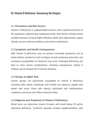III. Vitamin D Deficiency: Uncovering the Dangers
3.1 Prevalence and Risk Factors
Vitamin D deficiency is a global health concern, with a significant portion of
the population experiencing inadequate levels. Risk factors include limited
sunlight exposure, living at higher latitudes, darker skin pigmentation, aging,
obesity, certain medical conditions, and certain medications.
3.2 Symptoms and Health Consequences
Mild vitamin D deficiency may not present noticeable symptoms, but as
levels decline, symptoms such as fatigue, muscle weakness, bone pain, and
increased susceptibility to infections may arise. Prolonged deficiency can
lead to more severe complications, including osteoporosis, rickets in
children, and increased risk of chronic diseases.
3.3 Groups at Higher Risk
Certain groups are particularly susceptible to vitamin D deficiency,
including older adults, individuals with limited sun exposure, people with
darker skin tones, those with obesity, individuals with malabsorption
conditions, and those who follow restrictive diets.
3.4 Diagnosis and Treatment of Vitamin D Deficiency
Blood tests can determine vitamin D levels, with levels below 20 ng/mL
indicating deficiency. Treatment typically involves supplementation, with
 