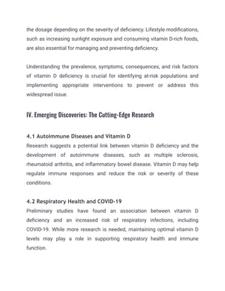 the dosage depending on the severity of deficiency. Lifestyle modifications,
such as increasing sunlight exposure and consuming vitamin D-rich foods,
are also essential for managing and preventing deficiency.
Understanding the prevalence, symptoms, consequences, and risk factors
of vitamin D deficiency is crucial for identifying at-risk populations and
implementing appropriate interventions to prevent or address this
widespread issue.
IV. Emerging Discoveries: The Cutting-Edge Research
4.1 Autoimmune Diseases and Vitamin D
Research suggests a potential link between vitamin D deficiency and the
development of autoimmune diseases, such as multiple sclerosis,
rheumatoid arthritis, and inflammatory bowel disease. Vitamin D may help
regulate immune responses and reduce the risk or severity of these
conditions.
4.2 Respiratory Health and COVID-19
Preliminary studies have found an association between vitamin D
deficiency and an increased risk of respiratory infections, including
COVID-19. While more research is needed, maintaining optimal vitamin D
levels may play a role in supporting respiratory health and immune
function.
 