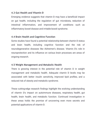 4.3 Gut Health and Vitamin D
Emerging evidence suggests that vitamin D may have a beneficial impact
on gut health, including the regulation of gut microbiota, reduction of
intestinal inflammation, and improvement of conditions such as
inflammatory bowel disease and irritable bowel syndrome.
4.4 Brain Health and Cognitive Function
Some studies have found a potential relationship between vitamin D status
and brain health, including cognitive function and the risk of
neurodegenerative diseases like Alzheimer's disease. Vitamin D's role in
neuroprotection and its influence on various brain processes are areas of
ongoing research.
4.5 Weight Management and Metabolic Health
There is growing interest in the potential role of vitamin D in weight
management and metabolic health. Adequate vitamin D levels may be
associated with better insulin sensitivity, improved lipid profiles, and a
reduced risk of obesity and metabolic syndrome.
These cutting-edge research findings highlight the evolving understanding
of vitamin D's impact on autoimmune diseases, respiratory health, gut
health, brain health, and metabolic function. Continued investigation in
these areas holds the promise of uncovering even more secrets and
potential applications of vitamin D.
 