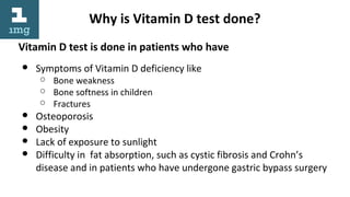 Why is Vitamin D test done?
Vitamin D test is done in patients who have
● Symptoms of Vitamin D deficiency like
○ Bone weakness
○ Bone softness in children
○ Fractures
● Osteoporosis
● Obesity
● Lack of exposure to sunlight
● Difficulty in fat absorption, such as cystic fibrosis and Crohn’s
disease and in patients who have undergone gastric bypass surgery
 
