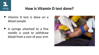 How is Vitamin D test done?
● Vitamin D test is done on a
blood sample
● A syringe attached to a fine
needle is used to withdraw
blood from a vein of your arm
 