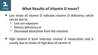 What Results of Vitamin D mean?
● Low levels of vitamin D indicates vitamin D deficiency which
can be due to
○ Less sun exposure
○ Dietary deficiency or
○ Decreased absorption from the intestine
● High vitamin D level indicates vitamin D intoxication and is
usually due to intake of high dose of vitamin D
 