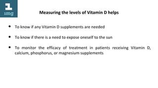 Measuring the levels of Vitamin D helps
● To know if any Vitamin D supplements are needed
● To know if there is a need to expose oneself to the sun
● To monitor the efficacy of treatment in patients receiving Vitamin D,
calcium, phosphorus, or magnesium supplements
 