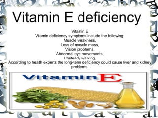 Vitamin E deficiency
Vitamin E
Vitamin deficiency symptoms include the following:
Muscle weakness,
Loss of muscle mass,
Vision problems,
Abnormal eye movements,
Unsteady walking.
According to health experts the long-term deficiency could cause liver and kidney
problems.
 