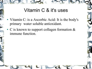 Vitamin C & it's uses
● Vitamin C: is a Ascorbic Acid: It is the body's
primary water soluble antioxidant.
● C is known to support collagen formation &
immune function.
 