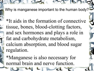 Why is manganese important to the human body?
*It aids in the formation of connective
tissue, bones, blood-clotting factors,
and sex hormones and plays a role in
fat and carbohydrate metabolism,
calcium absorption, and blood sugar
regulation.
*Manganese is also necessary for
normal brain and nerve function.
 