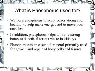 What is Phosphorus used for?
● We need phosphorus to keep bones strong and
healthy, to help make energy, and to move your
muscles.
● In addition, phosphorus helps to: build strong
bones and teeth. filter out waste in kidneys.
● Phosphorus: is an essential mineral primarily used
for growth and repair of body cells and tissues.
 