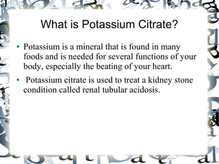 What is Potassium Citrate?
● Potassium is a mineral that is found in many
foods and is needed for several functions of your
body, especially the beating of your heart.
● Potassium citrate is used to treat a kidney stone
condition called renal tubular acidosis.
 