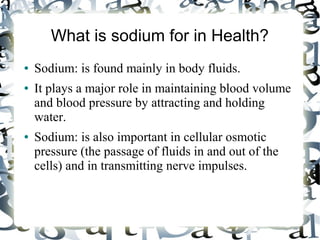 What is sodium for in Health?
● Sodium: is found mainly in body fluids.
● It plays a major role in maintaining blood volume
and blood pressure by attracting and holding
water.
● Sodium: is also important in cellular osmotic
pressure (the passage of fluids in and out of the
cells) and in transmitting nerve impulses.
 