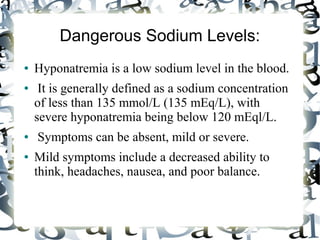 Dangerous Sodium Levels:
● Hyponatremia is a low sodium level in the blood.
● It is generally defined as a sodium concentration
of less than 135 mmol/L (135 mEq/L), with
severe hyponatremia being below 120 mEql/L.
● Symptoms can be absent, mild or severe.
● Mild symptoms include a decreased ability to
think, headaches, nausea, and poor balance.
 