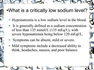 ●What is a critically low sodium level?
● Hyponatremia is a low sodium level in the blood.
● It is generally defined as a sodium concentration
of less than 135 mmol/L (135 mEq/L), with
severe hyponatremia being below 120 mEql/L.
● Symptoms can be absent, mild or severe.
● Mild symptoms include a decreased ability to
think, headaches, nausea, and poor balance.
 