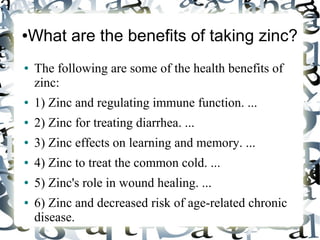 ●What are the benefits of taking zinc?
● The following are some of the health benefits of
zinc:
● 1) Zinc and regulating immune function. ...
● 2) Zinc for treating diarrhea. ...
● 3) Zinc effects on learning and memory. ...
● 4) Zinc to treat the common cold. ...
● 5) Zinc's role in wound healing. ...
● 6) Zinc and decreased risk of age-related chronic
disease.
 