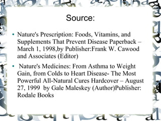 Source:
● Nature's Prescription: Foods, Vitamins, and
Supplements That Prevent Disease Paperback –
March 1, 1998,by Publisher:Frank W. Cawood
and Associates (Editor)
● Nature's Medicines: From Asthma to Weight
Gain, from Colds to Heart Disease- The Most
Powerful All-Natural Cures Hardcover – August
27, 1999 by Gale Maleskey (Author)Publisher:
Rodale Books
 