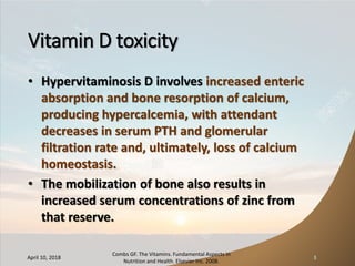 Vitamin D toxicity
• Hypervitaminosis D involves increased enteric
absorption and bone resorption of calcium,
producing hypercalcemia, with attendant
decreases in serum PTH and glomerular
filtration rate and, ultimately, loss of calcium
homeostasis.
• The mobilization of bone also results in
increased serum concentrations of zinc from
that reserve.
April 10, 2018
Combs GF. The Vitamins. Fundamental Aspects in
Nutrition and Health. Elsevier Inc. 2008.
3
 
