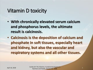 Vitamin D toxicity
• With chronically elevated serum calcium
and phosphorus levels, the ultimate
result is calcinosis.
• Calcinosis is the deposition of calcium and
phosphate in soft tissues, especially heart
and kidney, but also the vascular and
respiratory systems and all other tissues.
April 10, 2018
Combs GF. The Vitamins. Fundamental Aspects in
Nutrition and Health. Elsevier Inc. 2008.
5
 