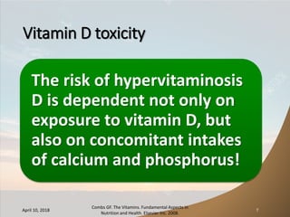 Vitamin D toxicity
The risk of hypervitaminosis
D is dependent not only on
exposure to vitamin D, but
also on concomitant intakes
of calcium and phosphorus!
April 10, 2018
Combs GF. The Vitamins. Fundamental Aspects in
Nutrition and Health. Elsevier Inc. 2008.
7
 